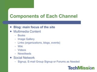 Components of Each Channel Blog: main focus of the site Multimedia Content  Books Image Gallery Links (organizations, blogs, events) Wiki Videos Newsfeeds Social Network  Signup, E-mail Group Signup or Forums as Needed 
