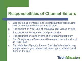 Responsibilities of Channel Editors Blog on topics of interest and in particular find articles and links of interest and write an intro to them  Find content on YouTube of interest & post videos on site Find books on Amazon.com and post on site Find organizations and events of interest and post them Find Google News Searches with relevant content and post as RSS Feed Find Volunteer Opportunities on ChristianVolunteering.org and get other organizations that have opportunities to post them on the site 