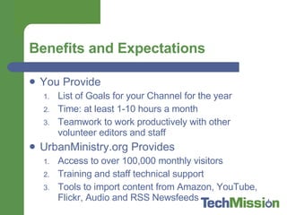 Benefits and Expectations You Provide List of Goals for your Channel for the year Time: at least 1-10 hours a month Teamwork to work productively with other volunteer editors and staff UrbanMinistry.org Provides Access to over 100,000 monthly visitors Training and staff technical support Tools to import content from Amazon, YouTube, Flickr, Audio and RSS Newsfeeds 