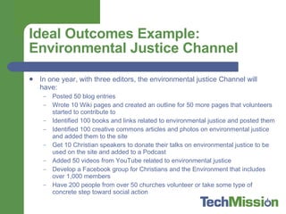 Ideal Outcomes Example: Environmental Justice Channel In one year, with three editors, the environmental justice Channel will have: Posted 50 blog entries Wrote 10 Wiki pages and created an outline for 50 more pages that volunteers started to contribute to Identified 100 books and links related to environmental justice and posted them Identified 100 creative commons articles and photos on environmental justice and added them to the site Get 10 Christian speakers to donate their talks on environmental justice to be used on the site and added to a Podcast Added 50 videos from YouTube related to environmental justice Develop a Facebook group for Christians and the Environment that includes over 1,000 members Have 200 people from over 50 churches volunteer or take some type of concrete step toward social action 