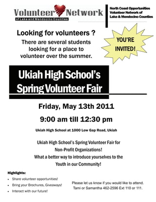North Coast Opportunities
                                                                Volunteer Network of
                                                                Lake & Mendocino Counties



       Looking for volunteers ?
         There are several students                                  YOU’RE
            looking for a place to                                  INVITED!
         volunteer over the summer.


       Ukiah High School’s
       Spring Volunteer Fair
                      Friday, May 13th 2011
                       9:00 am till 12:30 pm
                    Ukiah High School at 1000 Low Gap Road, Ukiah


                    Ukiah High School’s Spring Volunteer Fair for
                             Non-Profit Organizations!
                   What a better way to introduce yourselves to the
                              Youth in our Community!
Highlights:
•   Share volunteer opportunities!
                                        Please let us know if you would like to attend.
•   Bring your Brochures, Giveaways!
                                         Tami or Samantha 462-2596 Ext 110 or 111.
•   Interact with our future!
 