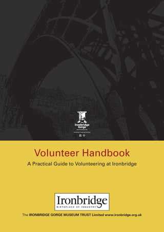 Volunteer Handbook
  A Practical Guide to Volunteering at Ironbridge




The IRONBRIDGE GORGE MUSEUM TRUST Limited www.ironbridge.org.uk
 