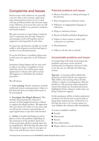 Complaints and Issues                                      Potential problems and issues:
                                                           u Misuse of facilities, or taking advantage of
Serious issues with volunteers are generally
very rare. Due to the constant supervision                    the position.
and communication routes we try to deal                    u Time management or absentee issues.
with any problems before they become major
issues. However, if an issue does arise we will            u Offensive or inappropriate language or
endeavour to tackle it in a proactive, inclusive              behaviour.
and timely manner.
                                                           u Drugs or substance misuse.
We want everyone to enjoy being a volunteer
                                                           u Breach of Health and Safety Regulations.
and it’s important that all staff, volunteers
and managers work well together and are                    u Failure to show respect to other staff,
supportive and respectful of each other.                      volunteers or customers.

If a grievance should arise, initially we would            u Discrimination.
tackle it with all parties involved and hope to
rectify it in an informal manner.                          u Failure to do the role as trained.

If you do feel there is a problem, please raise
it with your site supervisor or the Volunteer              Unresolvable problems and issues
Team.
                                                           It is hoped that with early intervention any
                                                           problems and issues can be resolved
Sometimes things happen and we may need
                                                           satisfactorily for all parties, however if this
to talk to you about a complaint or issue
                                                           is not the case we will take the following
which has arisen. You will be given equal
                                                           actions.
opportunity to discuss this and to ensure
this happens we will follow the outlined
                                                           Step one - A meeting will be called with
procedure.
                                                           all parties involved and the site supervisor.
                                                           This will be a fair meeting where all sides
We will always:
                                                           will have a chance to communicate what the
                                                           problem is. The meeting will be minuted to
u Give warning. Notify volunteers (in both
                                                           ensure that details are recorded and actions
verbal and written communication) when it is
                                                           highlighted. If the volunteer wishes they can
felt there has been an incident that needs to
                                                           bring a friend for support.
be investigated.
                                                           In this meeting we will try to find a satisfactory
u Investigate the alleged offense(s). This
                                                           resolution for all and start an action plan to
includes documenting the volunteer’s
                                                           bring about improvements. If however it is
account of what happened and any evidence
                                                           felt that the issue is of a serious nature we
to support the alleged incident. We appreciate
                                                           may withdraw the volunteer offer immediately.
there are always two sides to every story and
we will ensure everyone concerned has an
                                                           A serious complaint could be:
equal opportunity to put their side forward.
                                                           l Assault
u Action. Consider developing an action                    l Harassment
plan to correct the problem, depending on
                                                           l Racism
the seriousness of the incident. Each item
of the action plan will have specific dates for            l Gross Misconduct
accomplishment. We’ll develop this plan with               l Illegal, violent or unsafe behaviour
the volunteers input so that we can agree on
what to do and the best course of action.

A Practical Guide to Volunteering at The IRONBRIDGE GORGE MUSEUM TRUST Limited                               11
 