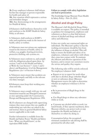 1b. Every employee/volunteer shall inform              Failure to comply with safety legislation
his/her line manager or person responsible             can lead to prosecution.
for health and safety of:                              The Ironbridge Gorge Museum Trust Health
1bi. Any situation which represents a serious          & Safety Policy - Nov 25, 2010.
and immediate danger.
1bii. Any shortcomings in the arrangements
for Health & Safety.
                                                       Alcohol and drugs Policy
                                                       The Museum’s full Alcohol & Drugs Policy
2.Volunteers shall familiarise themselves with         is available on request. The policy is intended
and conform to the IGMT Health & Safety                as guidance for management, employees and
Policy at all times.                                   volunteers as there is a clear link between
                                                       misuse of alcohol and drugs and reduced
3. Volunteers shall conform to IGMT’s                  safety and efficiency.
rules and regulations made in the interest of
health, safety or welfare.                             It does not confer any contractual rights on
                                                       individuals. The Museum’s policy is that the
4. Volunteers must not misuse any equipment            working environment should be free from
issued in the interest of health, safety or            the influence of drugs or alcohol. This will
welfare, e.g. goggles, hearing protection,             help to ensure the health and safety of its
protective clothing, safe systems etc.                 employees, volunteers and others with whom
                                                       they come into contact with. To maintain
5. Volunteers must conform to, and comply              the efficient and effective operation of the
with the obligations placed upon them by               business, and to ensure our customers receive
section 7 and 8 of the Health and Safety               the service and quality they require.
at Work Act (see Section 7 - items 1 and 2
above) and Regulation 14 of the Management             The following rules will be strictly enforced.
Regulations (see 1 of Section 8 above).                No employee/volunteer shall:

6. Volunteers must ensure that accidents are           l Report or try to report for work when
reported promptly and fully to the relevant            unfit due to alcohol, drugs (whether illegal
site/duty manager.                                     or not) or substance abuse (Museum
                                                       Management reserve the right to determine
8.Volunteers must keep their working area              whether an employee/volunteer is fit for
clean and tidy.                                        work).

                                                       l Be in possession of illegal drugs in the
9. Volunteers must comply with any site and
instruction issued by any Principal Contractor         workplace.
at sites operating under the Construction,
Design and Management Regulations 1994.                lUse illegal drugs or abuse any substance
                                                       whilst at work.
10. If volunteers are charged with supervising
trainees they must ensure they are capable of          l Consume any alcohol whilst at work /on
undertaking any task they are asked to do,             lunch breaks, if they operate machinery, drive
and instruct them in general Health & Safety           Museum vehicles, use power tools or may
matters applicable to the trade.                       jeopardise the Health and Safety of
                                                       themselves or others by doing so.
Further information is available from the
Health and Safety Poster ’Health and Safety            Consumption below the recognised
Law - What you should know’, or the                    minimum standard for safe driving shall be
equivalent HSE leaflet.                                permitted for all other staff.




14                             A Practical Guide to Volunteering at The IRONBRIDGE GORGE MUSEUM TRUST Limited
 