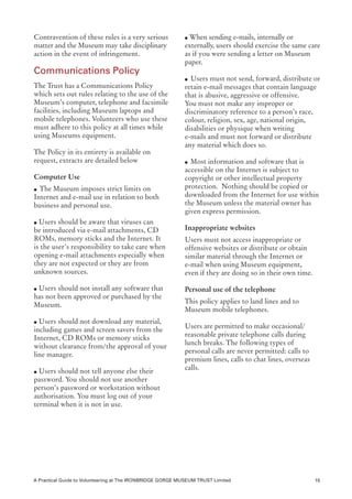 Contravention of these rules is a very serious             l When sending e-mails, internally or
matter and the Museum may take disciplinary                externally, users should exercise the same care
action in the event of infringement.                       as if you were sending a letter on Museum
                                                           paper.
Communications Policy
                                                           l Users must not send, forward, distribute or
The Trust has a Communications Policy                      retain e-mail messages that contain language
which sets out rules relating to the use of the            that is abusive, aggressive or offensive.
Museum’s computer, telephone and facsimile                 You must not make any improper or
facilities, including Museum laptops and                   discriminatory reference to a person’s race,
mobile telephones. Volunteers who use these                colour, religion, sex, age, national origin,
must adhere to this policy at all times while              disabilities or physique when writing
using Museums equipment.                                   e-mails and must not forward or distribute
                                                           any material which does so.
The Policy in its entirety is available on
request, extracts are detailed below                       l Most information and software that is
                                                           accessible on the Internet is subject to
Computer Use                                               copyright or other intellectual property
l  The Museum imposes strict limits on                     protection. Nothing should be copied or
Internet and e-mail use in relation to both                downloaded from the Internet for use within
business and personal use.                                 the Museum unless the material owner has
	                                                          given express permission.
l Users should be aware that viruses can

be introduced via e-mail attachments, CD                   Inappropriate websites
ROMs, memory sticks and the Internet. It                   Users must not access inappropriate or
is the user’s responsibility to take care when             offensive websites or distribute or obtain
opening e-mail attachments especially when                 similar material through the Internet or
they are not expected or they are from                     e-mail when using Museum equipment,
unknown sources.                                           even if they are doing so in their own time.
	
l Users should not install any software that               Personal use of the telephone
has not been approved or purchased by the
Museum.                                                    This policy applies to land lines and to
	                                                          Museum mobile telephones.
l Users should not download any material,

including games and screen savers from the                 Users are permitted to make occasional/
Internet, CD ROMs or memory sticks                         reasonable private telephone calls during
without clearance from/the approval of your                lunch breaks. The following types of
line manager.                                              personal calls are never permitted: calls to
	                                                          premium lines, calls to chat lines, overseas
l Users should not tell anyone else their
                                                           calls.
password. You should not use another
person’s password or workstation without
authorisation. You must log out of your
terminal when it is not in use.




A Practical Guide to Volunteering at The IRONBRIDGE GORGE MUSEUM TRUST Limited                            15
 