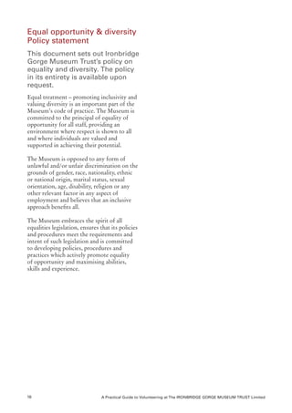 Equal opportunity & diversity
Policy statement
This document sets out Ironbridge
Gorge Museum Trust’s policy on
equality and diversity. The policy
in its entirety is available upon
request.
Equal treatment – promoting inclusivity and
valuing diversity is an important part of the
Museum’s code of practice. The Museum is
committed to the principal of equality of
opportunity for all staff, providing an
environment where respect is shown to all
and where individuals are valued and
supported in achieving their potential.

The Museum is opposed to any form of
unlawful and/or unfair discrimination on the
grounds of gender, race, nationality, ethnic
or national origin, marital status, sexual
orientation, age, disability, religion or any
other relevant factor in any aspect of
employment and believes that an inclusive
approach benefits all.

The Museum embraces the spirit of all
equalities legislation, ensures that its policies
and procedures meet the requirements and
intent of such legislation and is committed
to developing policies, procedures and
practices which actively promote equality
of opportunity and maximising abilities,
skills and experience.




16                              A Practical Guide to Volunteering at The IRONBRIDGE GORGE MUSEUM TRUST Limited
 