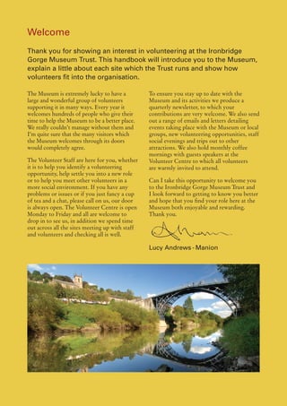 Welcome
Thank you for showing an interest in volunteering at the Ironbridge
Gorge Museum Trust. This handbook will introduce you to the Museum,
explain a little about each site which the Trust runs and show how
volunteers fit into the organisation.

The Museum is extremely lucky to have a          To ensure you stay up to date with the
large and wonderful group of volunteers          Museum and its activities we produce a
supporting it in many ways. Every year it        quarterly newsletter, to which your
welcomes hundreds of people who give their       contributions are very welcome. We also send
time to help the Museum to be a better place.    out a range of emails and letters detailing
We really couldn’t manage without them and       events taking place with the Museum or local
I’m quite sure that the many visitors which      groups, new volunteering opportunities, staff
the Museum welcomes through its doors            social evenings and trips out to other
would completely agree.                          attractions. We also hold monthly coffee
                                                 mornings with guests speakers at the
The Volunteer Staff are here for you, whether    Volunteer Centre to which all volunteers
it is to help you identify a volunteering        are warmly invited to attend.
opportunity, help settle you into a new role
or to help you meet other volunteers in a        Can I take this opportunity to welcome you
more social environment. If you have any         to the Ironbridge Gorge Museum Trust and
problems or issues or if you just fancy a cup    I look forward to getting to know you better
of tea and a chat, please call on us, our door   and hope that you find your role here at the
is always open. The Volunteer Centre is open     Museum both enjoyable and rewarding.
Monday to Friday and all are welcome to          Thank you.
drop in to see us, in addition we spend time
out across all the sites meeting up with staff
and volunteers and checking all is well.

                                                 Lucy Andrews - Manion
 