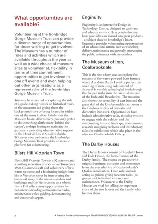 What opportunities are                                  Enginuity
available?                                              Enginuity is an interactive Design &
                                                        Technology Centre, designed to captivate
                                                        and educate visitors. Here people discover
Volunteering at the Ironbridge                          how good ideas are turned into great products
Gorge Museum Trust can provide                          - a subject close to Ironbridge’s heart.
a diverse range of opportunities                        Enginuity provides volunteering opportunities
for those wishing to get involved.                      of an educational nature, such as workshop
The Museum has a number of                              delivery, maintenance and generally encouraging
roles and activities which are                          the public to interact with the exhibits.
available throughout the year as
well as a wide choice of museum                         The Museum of Iron,
sites to volunteer at, flexibility in                   Coalbrookdale
terms of time commitment,
                                                        This is the site where you can explore the
opportunities to get involved in                        remains of the water-powered blast furnace
one off events and even helping                         which Abraham Darby I used to perfect the
out other organisations as a                            smelting of iron using coke instead of
representative of the Ironbridge                        charcoal. It was this technological breakthrough
Gorge Museum Trust.                                     that helped make iron the essential material
                                                        of the Industrial Revolution. The museum
You may be interested in exploring the role             also shows the versatility of cast iron and the
of a guide, taking visitors on historical tours         great skill of the Coalbrookdale craftsmen in
of the museums and giving them the                      the fabulous display of domestic and
background story or being located in within             decorative ironwork. Opportunities here
one of the many Gallery Exhibitions the                 include administrative tasks, assisting visitors
Museum hosts. Alternatively, you may prefer             to engage with the exhibits and the
to do something a little more ‘behind the               surrounding historic landscape, maintenance,
scenes’, perhaps helping to maintain the                research and giving welcome and introductory
gardens or providing administrative support             talks for exhibitions which take place in the
to the Head Offices at Coalbrookdale.                   adjacent Coalbrookdale Gallery.
Whatever your preference the Ironbridge
Gorge Museum Trust provides a fantastic
platform for volunteering.                              The Darby Houses

Blists Hill Victorian Town                              The Darby Houses consist of Rosehill House
                                                        and Dale House, the former homes of the
Blists Hill Victorian Town is a 52 acre site and        Darby family. The rooms are packed with
a bustling recreation of a Victorian Town circa         original furniture, costumes and mementos
1900. Costumed-staff and volunteers offer a             from the everyday life of Coalbrookdale’s
warm welcome and a fascinating insight into             Quaker ironmasters. Here, roles include
life in Victorian times by interpreting the             acting as guides; giving welcome talks (to
historical story of the site, its exhibits and          groups and individual visitors) and
buildings and the Victorian era as a whole.             maintenance. Volunteers at the Darby
Blists Hill offers many opportunities for               Houses are vital for telling the important
volunteers including administrative tasks,              story of the two houses and the family who
maintenance roles, guiding, demonstrating               lived in them.
and curatorial support.




2                               A Practical Guide to Volunteering at The IRONBRIDGE GORGE MUSEUM TRUST Limited
 