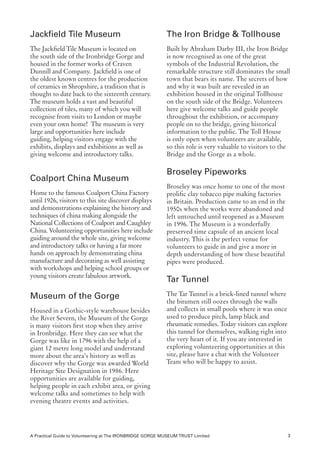 Jackfield Tile Museum                                      The Iron Bridge & Tollhouse
The Jackfield Tile Museum is located on                    Built by Abraham Darby III, the Iron Bridge
the south side of the Ironbridge Gorge and                 is now recognised as one of the great
housed in the former works of Craven                       symbols of the Industrial Revolution, the
Dunnill and Company. Jackfield is one of                   remarkable structure still dominates the small
the oldest known centres for the production                town that bears its name. The secrets of how
of ceramics in Shropshire, a tradition that is             and why it was built are revealed in an
thought to date back to the sixteenth century.             exhibition housed in the original Tollhouse
The museum holds a vast and beautiful                      on the south side of the Bridge. Volunteers
collection of tiles, many of which you will                here give welcome talks and guide people
recognise from visits to London or maybe                   throughout the exhibition, or accompany
even your own home! The museum is very                     people on to the bridge, giving historical
large and opportunities here include                       information to the public. The Toll House
guiding, helping visitors engage with the                  is only open when volunteers are available,
exhibits, displays and exhibitions as well as              so this role is very valuable to visitors to the
giving welcome and introductory talks.                     Bridge and the Gorge as a whole.

                                                           Broseley Pipeworks
Coalport China Museum
                                                           Broseley was once home to one of the most
Home to the famous Coalport China Factory                  prolific clay tobacco pipe making factories
until 1926, visitors to this site discover displays        in Britain. Production came to an end in the
and demonstrations explaining the history and              1950s when the works were abandoned and
techniques of china making alongside the                   left untouched until reopened as a Museum
National Collections of Coalport and Caughley              in 1996. The Museum is a wonderfully
China. Volunteering opportunities here include             preserved time capsule of an ancient local
guiding around the whole site, giving welcome              industry. This is the perfect venue for
and introductory talks or having a far more                volunteers to guide in and give a more in
hands on approach by demonstrating china                   depth understanding of how these beautiful
manufacture and decorating as well assisting               pipes were produced.
with workshops and helping school groups or
young visitors create fabulous artwork.
                                                           Tar Tunnel
Museum of the Gorge                                        The Tar Tunnel is a brick-lined tunnel where
                                                           the bitumen still oozes through the walls
Housed in a Gothic-style warehouse besides                 and collects in small pools where it was once
the River Severn, the Museum of the Gorge                  used to produce pitch, lamp black and
is many visitors first stop when they arrive               rheumatic remedies. Today visitors can explore
in Ironbridge. Here they can see what the                  this tunnel for themselves, walking right into
Gorge was like in 1796 with the help of a                  the very heart of it. If you are interested in
giant 12 metre long model and understand                   exploring volunteering opportunities at this
more about the area’s history as well as                   site, please have a chat with the Volunteer
discover why the Gorge was awarded World                   Team who will be happy to assist.
Heritage Site Designation in 1986. Here
opportunities are available for guiding,
helping people in each exhibit area, or giving
welcome talks and sometimes to help with
evening theatre events and activities.




A Practical Guide to Volunteering at The IRONBRIDGE GORGE MUSEUM TRUST Limited                              3
 