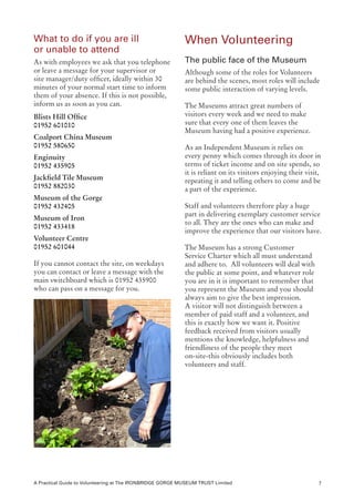 What to do if you are ill                                  When Volunteering
or unable to attend
As with employees we ask that you telephone                The public face of the Museum
or leave a message for your supervisor or                  Although some of the roles for Volunteers
site manager/duty officer, ideally within 30               are behind the scenes, most roles will include
minutes of your normal start time to inform                some public interaction of varying levels.
them of your absence. If this is not possible,
inform us as soon as you can.                              The Museums attract great numbers of
Blists Hill Office		                                       visitors every week and we need to make
01952 601010                                               sure that every one of them leaves the
                                                           Museum having had a positive experience.
Coalport China Museum
01952 580650                                               As an Independent Museum it relies on
Enginuity                                                  every penny which comes through its door in
01952 435905                                               terms of ticket income and on site spends, so
                                                           it is reliant on its visitors enjoying their visit,
Jackfield Tile Museum                                      repeating it and telling others to come and be
01952 882030                                               a part of the experience.
Museum of the Gorge
01952 432405                                               Staff and volunteers therefore play a huge
                                                           part in delivering exemplary customer service
Museum of Iron
                                                           to all. They are the ones who can make and
01952 433418
                                                           improve the experience that our visitors have.
Volunteer Centre
01952 601044                                               The Museum has a strong Customer
                                                           Service Charter which all must understand
If you cannot contact the site, on weekdays                and adhere to. All volunteers will deal with
you can contact or leave a message with the                the public at some point, and whatever role
main switchboard which is 01952 435900                     you are in it is important to remember that
who can pass on a message for you.                         you represent the Museum and you should
                                                           always aim to give the best impression.
                                                           A visitor will not distinguish between a
                                                           member of paid staff and a volunteer, and
                                                           this is exactly how we want it. Positive
                                                           feedback received from visitors usually
                                                           mentions the knowledge, helpfulness and
                                                           friendliness of the people they meet
                                                           on-site-this obviously includes both
                                                           volunteers and staff.




A Practical Guide to Volunteering at The IRONBRIDGE GORGE MUSEUM TRUST Limited                               7
 