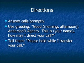 Directions Answer calls promptly. Use greeting: “Good (morning, afternoon); Anderson’s Agency. This is (your name), how may I direct your call?” Tell them: “Please hold while I transfer your call.”