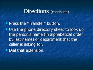 Directions (continued) Press the “Transfer” button. Use the phone directory sheet to look up the person’s name (in alphabetical order by last name) or department that the caller is asking for. Dial that extension.