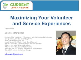 Maximizing Your Volunteer
and Service Experiences
Presented By
Brian Lee Danzinger
Assistant Vice President – E-Commerce and Technology, Bank Mutual
Group Fitness, Greater Green Bay YMCA
Alderman, City of Green Bay
Lieutenant, United States Coast Guard Reserve
Adjunct Instructor, University of Wisconsin-Green Bay
Adjunct Instructor, Silver Lake College
Adjunct Instructor, Concordia University
Board of Directors, Brown County Junior Achievement
Board Of Trustees, St. Norbert College
bdanzinger@hotmail.com
 
