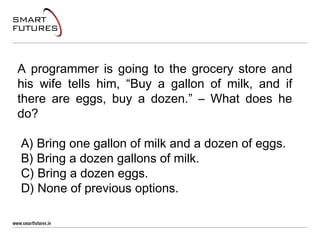 A programmer is going to the grocery store and
his wife tells him, “Buy a gallon of milk, and if
there are eggs, buy a dozen.” – What does he
do?
A) Bring one gallon of milk and a dozen of eggs.
B) Bring a dozen gallons of milk.
C) Bring a dozen eggs.
D) None of previous options.
 