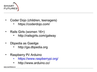 • Coder Dojo (children, teenagers)
• https://coderdojo.com/
• Rails Girls (women 16+)
• http://railsgirls.com/galway
• Dbpedia as Gaeilge
• http://ga.dbpedia.org
• Raspberry Pi/ Arduino
• https://www.raspberrypi.org/
• http://www.arduino.cc/
 