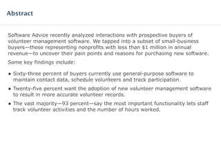 Software Advice recently analyzed interactions with prospective buyers of
volunteer management software. We tapped into a subset of small-business
buyers—those representing nonprofits with less than $1 million in annual
revenue—to uncover their pain points and reasons for purchasing new software.
Some key findings include:
• Sixty-three percent of buyers currently use general-purpose software to
maintain contact data, schedule volunteers and track participation.
• Twenty-five percent want the adoption of new volunteer management software
to result in more accurate volunteer records.
• The vast majority—93 percent—say the most important functionality lets staff
track volunteer activities and the number of hours worked.
Abstract
 