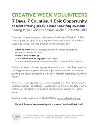 CREATIVE WEEK VOLUNTEERS
7 Days. 7 Counties. 1 Epic Opportunity
to meet amazing people + build something awesome!
Coming to the Creative Corridor October 19th-26th, 2013
Thank you for your interest in volunteering for Creative Week 2013. The
following pages outline unique opportunities to be a major part of this
seven-day festival, the likes of which Iowa has never seen.
‣ Events all week around the region connecting across geographies,
generations, sectors and silos
‣ National media attention
‣ 1000’s of new people engaged in the region
‣ Cross-corridor connections made and a pride in our place fully cemented
We’ve built these volunteer opportunities with you in mind. From events to
branding to media & promotion, we hope to create super fun, network
building and career-advancing positions for rockstar organizers around the
region.
When you see an opportunity you like here, let’s talk. Amanda Styron, the
Creative Corridor Project Lead, looks forward to bringing you fully into the
workings of the Week in a volunteer position you’re completely jazzed
about.
Reach Amanda anytime at (319) 400-7782 or amanda@seedhere.org.
We look forward to partnering with you on Creative Week 2013!
The Creative Corridor Project: Connecting, supporting and inspiring all who create in
Iowa’s Creative Corridor. Get connected and inspired at CreativeCorridor.co
 