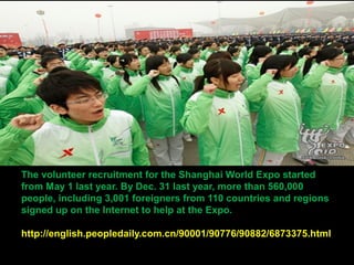 The volunteer recruitment for the Shanghai World Expo started
from May 1 last year. By Dec. 31 last year, more than 560,000
people, including 3,001 foreigners from 110 countries and regions
signed up on the Internet to help at the Expo.
http://english.peopledaily.com.cn/90001/90776/90882/6873375.html
 