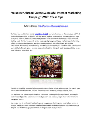 Volunteer Abroad-Create Successful Internet Marketing
             Campaigns With These Tips
_____________________________________________________________________________________

                    By Karen Chapple - http://www.worldwideexperience.com



We know you want to have greater volunteer abroad, and what business on the net would not? First,
remember you will need to research and plan well in advance to avoid costly mistakes. Here is a great
example of what we mean, you undoubtedly need to have solid information on your niche audience.
Nothing beats this kind of research for the advantage it gives you with your marketing and advertising
efforts. If you do this and execute well, then your conversions and effectiveness will increase
substantially. There really are no two ways about this; you must take your cues from what is known and
use it skillfully. There is quite a complex process involved that ultimately leads to people clicking on an
order button or subscribing, etc.




There is an incredible amount of information out there relating to internet marketing. You may or may
not be familiar with some of it. This will help improve the marketing skills you already know.

Use the word "fast" often in your marketing campaigns. Tie it to products or purchases. Be sure your
customers and potential customers know that you work fast because people often value time more
highly than money.

Just in case you do not know this already, you already possess the things you need to be a winner at
internet marketing. There is no need for expensive software or fancy equipment. Just use yourself. Be
diligent, and think thoroughly about the marketing decisions that you make.
 