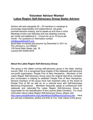 Volunteer Advisor Wanted
  Lakes Region Self-Advocacy Group Seeks Advisor

Advisor will work alongside 20 – 25 members in meetings to
encourage responsibility and independence, set goals,
promote decision-making, and to speak-up and have a voice.
Meetings involve one Saturday and one weekday evening
per month and additional 2 – 3 hours for up to 10 hours per
month. For questions or information contact:
info@peoplefirstofnh.org
Send letter of interest and resume’ by December 9, 2011 to:
The Johnson’s, c/o LRSAG
139 South Main Street, Apt. 18
Laconia NH 03246-3818




About the Lakes Region Self-Advocacy Group

The group is the oldest running self-advocacy group in the state, starting
around 1984. It is a recognized local chapter of the statewide self-advocacy
non-profit organization; People First of New Hampshire. Members of the
Lakes Region Self-Advocacy Group were the original task-force members
and co-founders in helping to establish People First of New Hampshire.
Several members of the group have had important roles on the board of
People First of NH as well as on a national level with Self-Advocates
Becoming Empowered. Members frequently speak at conferences both
statewide and nationally.The Lakes Region Self-Advocacy Group is
responsible for the beautification of the Laconia State Cemetery. For more
information about Lakes Region Self-Advocacy Group, please visit:
http://www.peoplefirstofnh.org/LakesRegionSelfAdvocacyGroup.htm. Here
you will see a slideshow, photos and links to You Tube videos of the group.
 
