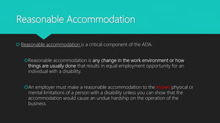 Reasonable Accommodation
 Reasonable accommodation is a critical component of the ADA.
Reasonable accommodation is any change in the work environment or how
things are usually done that results in equal employment opportunity for an
individual with a disability.
An employer must make a reasonable accommodation to the known physical or
mental limitations of a person with a disability unless you can show that the
accommodation would cause an undue hardship on the operation of the
business.
 