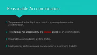 Reasonable Accommodation
 The presence of a disability does not result in a presumptive reasonable
accommodation.
 The employee has a responsibility is to disclose a need for an accommodation.
 Reasonable accommodations are time-limited.
 Employers may ask for reasonable documentation of a continuing disability.
 
