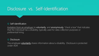 Disclosure vs. Self-Identification
 Self-identification
Invitation from an employer to voluntarily, and anonymously, “check a box” that indicates
that the individual has a disability; typically used for data collection purposes or
preferential hiring
 Disclosure
The employee voluntarily shares information about a disability. Disclosure is protected
under ADA
 