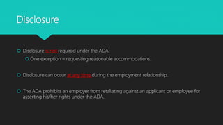 Disclosure
 Disclosure is not required under the ADA.
 One exception – requesting reasonable accommodations.
 Disclosure can occur at any time during the employment relationship.
 The ADA prohibits an employer from retaliating against an applicant or employee for
asserting his/her rights under the ADA.
 