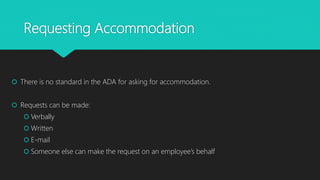 Requesting Accommodation
 There is no standard in the ADA for asking for accommodation.
 Requests can be made:
 Verbally
 Written
 E-mail
 Someone else can make the request on an employee’s behalf
 