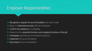 Employer Responsibilities
 Recognize a request for accommodation has been made
 Begin an interactive process with the employee
 Confirm the existence of a disability
 Determine the essential functions and marginal functions of the job
 Investigate potential accommodation solutions
 Implement the accommodation
 Document the accommodation
 