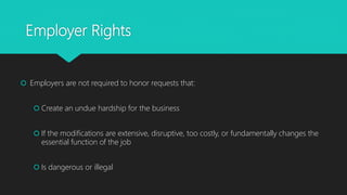 Employer Rights
 Employers are not required to honor requests that:
 Create an undue hardship for the business
 If the modifications are extensive, disruptive, too costly, or fundamentally changes the
essential function of the job
 Is dangerous or illegal
 