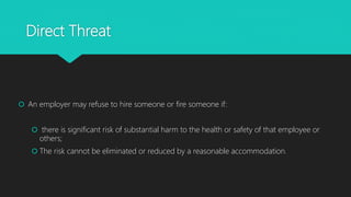 Direct Threat
 An employer may refuse to hire someone or fire someone if:
 there is significant risk of substantial harm to the health or safety of that employee or
others;
 The risk cannot be eliminated or reduced by a reasonable accommodation.
 
