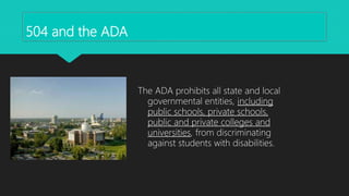 504 and the ADA
The ADA prohibits all state and local
governmental entities, including
public schools, private schools,
public and private colleges and
universities, from discriminating
against students with disabilities.
 