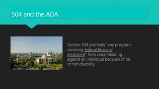 504 and the ADA
Section 504 prohibits “any program
receiving federal financial
assistance” from discriminating
against an individual because of his
or her disability.
 