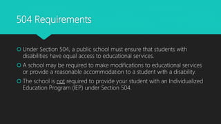 504 Requirements
 Under Section 504, a public school must ensure that students with
disabilities have equal access to educational services.
 A school may be required to make modifications to educational services
or provide a reasonable accommodation to a student with a disability.
 The school is not required to provide your student with an Individualized
Education Program (IEP) under Section 504.
 