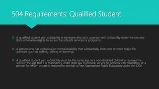 504 Requirements: Qualified Student
 A qualified student with a disability is someone who (a) is a person with a disability under the law and
(b) is otherwise eligible to access the school’s services or programs.
 A person who has a physical or mental disability that substantially limits one or more major life
activities (such as walking, talking or learning)
 A qualified student with a disability must be the same age as a non-disabled child who receives the
service; the age that it is mandatory under state law to provide service to persons with disabilities; or a
person for whom a state is required to provide a Free Appropriate Public Education under the IDEA.
 