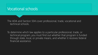 Vocational schools
The ADA and Section 504 cover professional, trade, vocational and
technical schools.
To determine which law applies to a particular professional, trade, or
technical program, you must find out whether that program is funded
through state, local, or private means, and whether it receives federal
financial assistance.
 