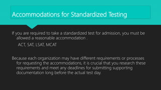 Accommodations for Standardized Testing
If you are required to take a standardized test for admission, you must be
allowed a reasonable accommodation .
ACT, SAT, LSAT, MCAT
Because each organization may have different requirements or processes
for requesting the accommodations, it is crucial that you research these
requirements and meet any deadlines for submitting supporting
documentation long before the actual test day.
 
