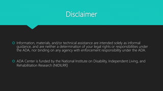 Disclaimer
 Information, materials, and/or technical assistance are intended solely as informal
guidance, and are neither a determination of your legal rights or responsibilities under
the ADA, nor binding on any agency with enforcement responsibility under the ADA.
 ADA Center is funded by the National Institute on Disability, Independent Living, and
Rehabilitation Research (NIDILRR)
 