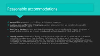 Reasonable accommodations
 Accessibility-access to school buildings, activities and programs
 Auxiliary Aids and Services—Interpreters-Auxiliary aids and services are considered reasonable
modifications under Title III
 Removal of Barriers-students with disabilities the same or substantially similar use and enjoyment of
goods and services that are enjoyed by individuals without disabilities, Title II and Title III.
 Service Animals-Schools must modify policies, practices or procedures to permit the use of a service
animal by a student with a disability, unless the school can demonstrate (1) that making such
modifications would fundamentally alter the nature of the school’s goods, services, facilities, privileges,
advantages, or accommodations; (2) the safe operation of the school would be jeopardized; or (3) such
modifications would result in an undue financial or administrative burden
 