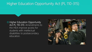 Higher Education Opportunity Act (PL 110-315)
 Higher Education Opportunity
Act PL 110-315: Amendments to
the HEA improve access for
students with intellectual
disabilities to postsecondary
education.
 