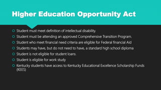 Higher Education Opportunity Act
 Student must meet definition of intellectual disability.
 Student must be attending an approved Comprehensive Transition Program.
 Student who meet financial need criteria are eligible for Federal financial Aid
 Students may have, but do not need to have, a standard high school diploma
 Student is not eligible for student loans.
 Student is eligible for work study
 Kentucky students have access to Kentucky Educational Excellence Scholarship Funds
(KEES)
 
