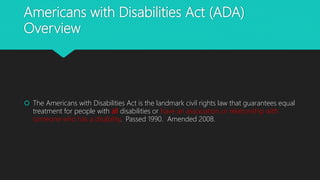 Americans with Disabilities Act (ADA)
Overview
 The Americans with Disabilities Act is the landmark civil rights law that guarantees equal
treatment for people with all disabilities or have an association or relationship with
someone who has a disability. Passed 1990. Amended 2008.
 