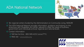 ADA National Network
 Ten regional centers funded by the Administration on Community Living, NIDILRR
 The ADA National Network provides information, guidance and training on the
Americans with Disabilities Act (ADA), tailored to meet the needs of business,
government and individuals at local, regional and national levels.
 Contact information
 Toll free hot line - 800-949-4232 (voice/TTY)
 Web site - www.adata.org
41
 