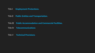Title I Employment Protections.
Title II Public Entities and Transportation.
Title III Public Accommodation and Commercial Facilities.
Title IV Telecommunications.
Title V Technical Provisions.
 