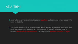 ADA Title I
 An employer cannot discriminate against qualified applicants and employees on the
basis of disability.
 A qualified applicant is an individual who meets the skill, experience, education, and
other job-related requirements of a position held or desired, and who, with or
without reasonable accommodation, can perform the essential functions of a job.
 