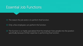 Essential Job Functions
 The reason the job exists is to perform that function.
 Only a few employees can perform the function.
 The function is so highly specialized that the employer hires people into the position
specifically because of their expertise in performing that function.
 