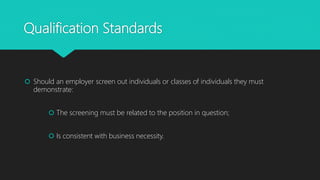 Qualification Standards
 Should an employer screen out individuals or classes of individuals they must
demonstrate:
 The screening must be related to the position in question;
 Is consistent with business necessity.
 