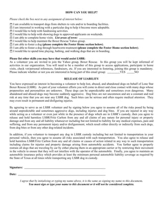 HOW CAN YOU HELP?

Please check the box next to any assignment of interest below:
 I am available to transport dogs from shelters to vets and/or to boarding facilities.
 I am interested in working with a particular dog to help it become more adoptable.
 I would like to help with fundraising activities.
 I would like to help with showing dogs to approved applicants on weekends.
 I am able to complete home visits. List areas of town:
 I would like to help maintain the Boxer Rescue Yahoo group.
 I am able to foster a dog (please complete the Foster Home section below).
 I am able to foster a dog through heartworm treatment (please complete the Foster Home section below).
 I would like to spend time playing, bathing, and walking dogs that are in boarding.

Please list other skills you may have that would assist LSBR:
As a volunteer you are invited to join the Yahoo group, Boxer Rescue. In this group you will be kept informed of
activities in our organization. You will need to be a member of this group to access applications, participate in home
visits, check vet/personal references, fundraisers, etc. If you are interested in fostering, joining this group is mandatory.
Please indicate whether or not you are interested in being part of this email group:              YES         NO

                                               RELEASE OF LIABILITY
You have expressed an interest in becoming a volunteer to help lost, abused, and abandoned dogs on behalf of Lone Star
Boxer Rescue (LSBR). As part of your volunteer efforts you will come in direct and close contact with many dogs whose
propensities and personalities are unknown. These dogs can be unpredictable and sometimes even dangerous. Many
abandoned and abused dogs may become suddenly aggressive. Dog bites are not uncommon and are a constant and real
risk at any time that you are near any LSBR dog. Such bites can be serious and often require medical attention. They
may even result in permanent and disfiguring injuries.

By agreeing to serve as an LSBR volunteer and by signing below you agree to assume all of the risks posed by being
around unpredictable and sometimes aggressive dogs, including injuries and dog bites. If you are injured in any way
while acting as a volunteer or even just while in the presence of dogs which are in LSBR’s custody, then you agree to
release and hold harmless LSBR/Fritz Carlton from any and all claims of any nature for personal injury or property
damage and from any and all liability whatsoever including but not limited to liability for any medical expenses, pain and
suffering, and from any permanent injury and/or disfigurement, which result either directly or indirectly from such dogs,
from dog bites or from any other dog-related incidents.

In addition, if you volunteer to transport any dog in LSBR custody including but not limited to transportation in your
personal vehicle, then you agree to assume all risks associated with such transportation. You also agree to release and
hold harmless LSBR/Fritz Carlton from any and all claims or causes of action related in any way to such transportation
including claims for injuries and property damage arising from automobile accidents. You further agree to properly
restrain all dogs that are traveling by car by either placing them in an appropriate carrier or by restricting their movement
in the vehicle to ensure that they will not interfere with the operator of the automobile. Finally, you agree to maintain an
automobile insurance policy which provides at least the minimum personal automobile liability coverage as required by
the State of Texas at all times while transporting any LSBR dog in custody.


Signature:

Date:

         I agree that by initializing or typing my name above, it is the same as signing my name to this document.
                You must sign or type your name to this document or it will not be considered complete.
 