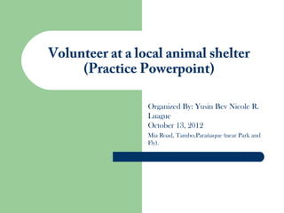 Volunteer at a local animal shelter
     (Practice Powerpoint)

                 Organized By: Yusin Bev Nicole R.
                 Luague
                 October 13, 2012
                 Mia Road, Tambo,Parañaque (near Park and
                 Fly).
 